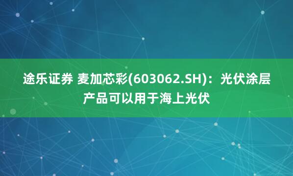 途乐证券 麦加芯彩(603062.SH)：光伏涂层产品可以用于海上光伏