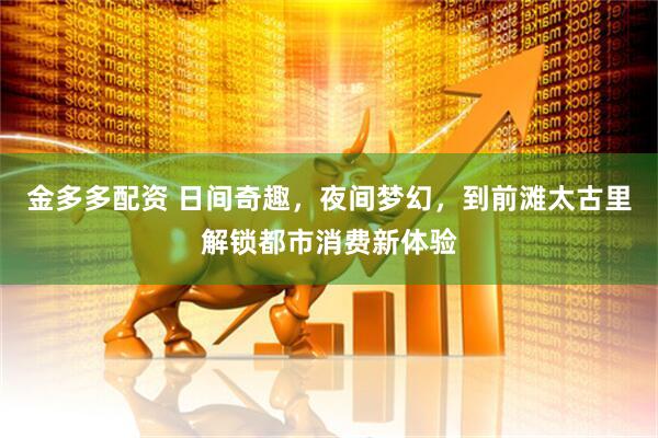 金多多配资 日间奇趣，夜间梦幻，到前滩太古里解锁都市消费新体验