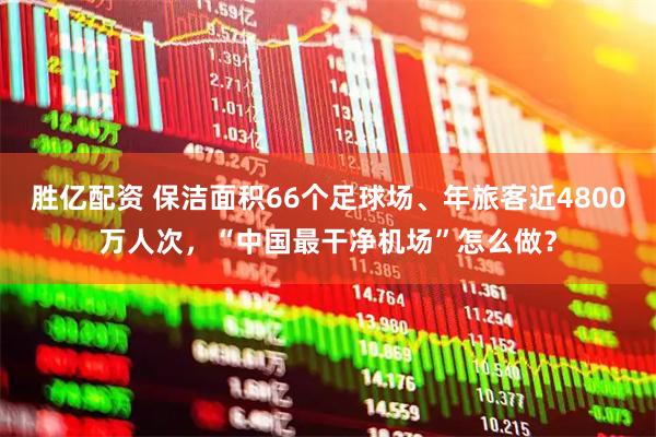 胜亿配资 保洁面积66个足球场、年旅客近4800万人次，“中国最干净机场”怎么做？