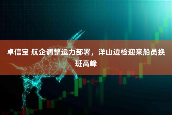 卓信宝 航企调整运力部署，洋山边检迎来船员换班高峰