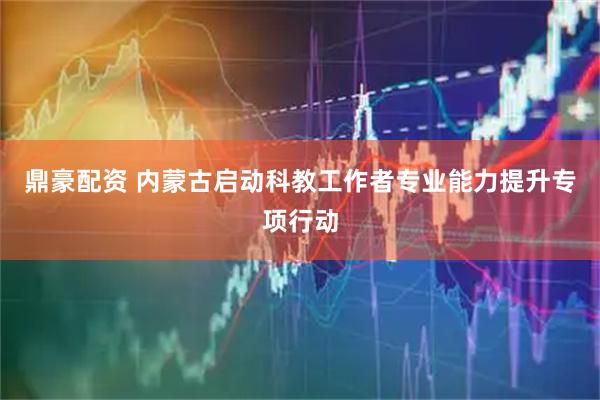 鼎豪配资 内蒙古启动科教工作者专业能力提升专项行动