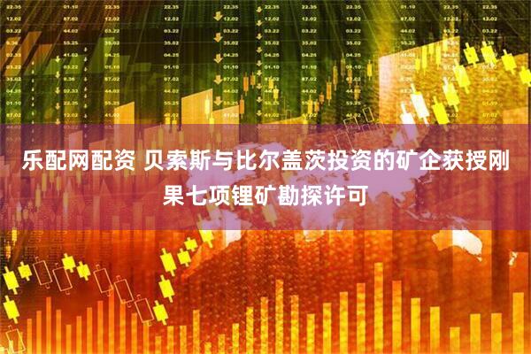 乐配网配资 贝索斯与比尔盖茨投资的矿企获授刚果七项锂矿勘探许可