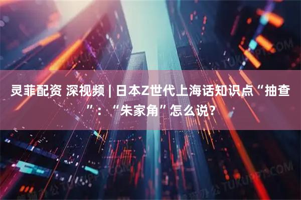 灵菲配资 深视频 | 日本Z世代上海话知识点“抽查”：“朱家角”怎么说？
