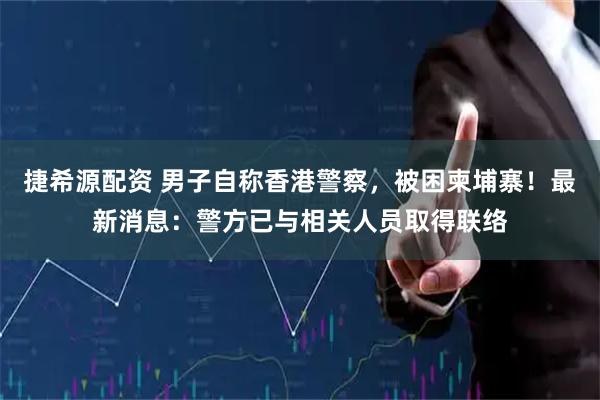 捷希源配资 男子自称香港警察，被困柬埔寨！最新消息：警方已与相关人员取得联络