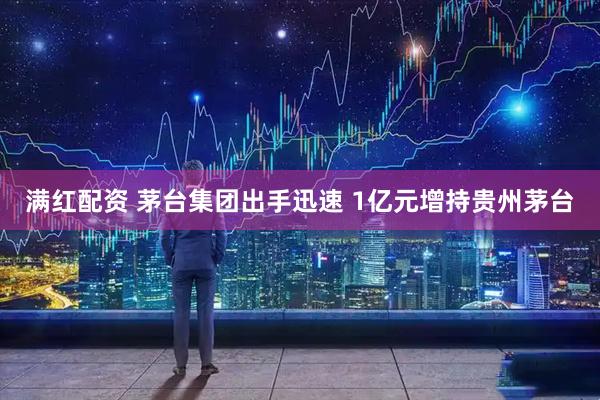 满红配资 茅台集团出手迅速 1亿元增持贵州茅台