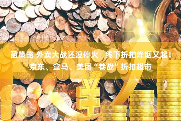 盈策略 外卖大战还没停火   线下折扣烽烟又起！京东、盒马、美团“巷战”折扣超市