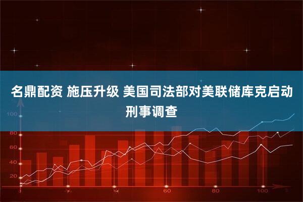 名鼎配资 施压升级 美国司法部对美联储库克启动刑事调查