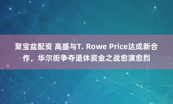 聚宝盆配资 高盛与T. Rowe Price达成新合作，华尔街争夺退休资金之战愈演愈烈