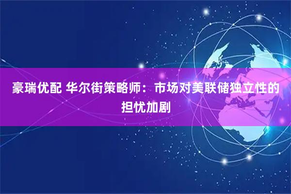 豪瑞优配 华尔街策略师：市场对美联储独立性的担忧加剧