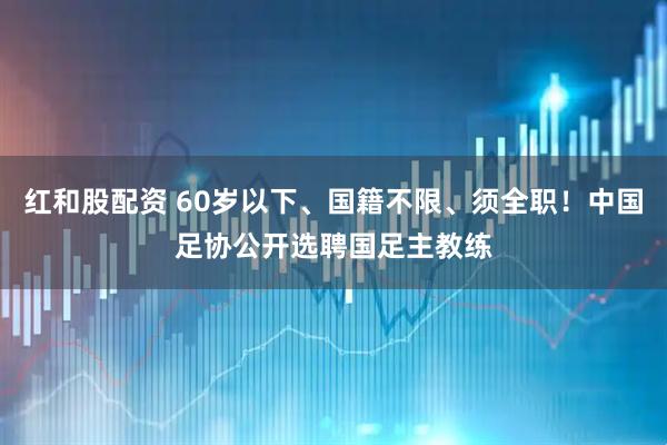 红和股配资 60岁以下、国籍不限、须全职！中国足协公开选聘国足主教练