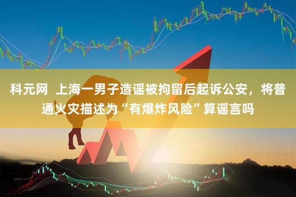 科元网  上海一男子造谣被拘留后起诉公安，将普通火灾描述为“有爆炸风险”算谣言吗