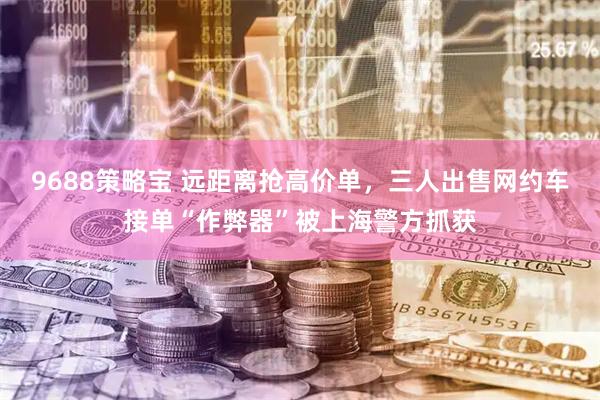 9688策略宝 远距离抢高价单，三人出售网约车接单“作弊器”被上海警方抓获