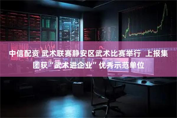 中信配资 武术联赛静安区武术比赛举行  上报集团获“武术进企业”优秀示范单位