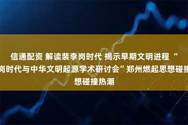 信通配资 解读裴李岗时代 揭示早期文明进程 “裴李岗时代与中华文明起源学术研讨会”郑州燃起思想碰撞热潮