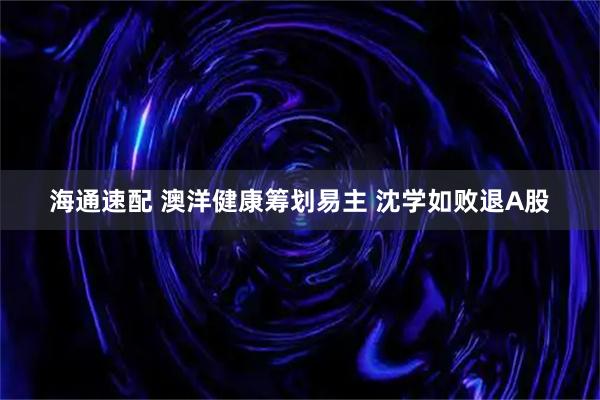 海通速配 澳洋健康筹划易主 沈学如败退A股