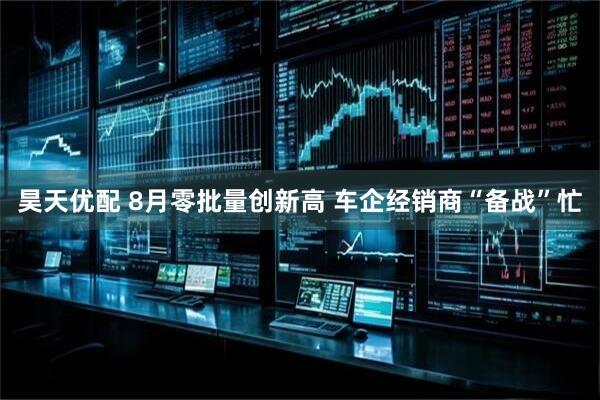 昊天优配 8月零批量创新高 车企经销商“备战”忙