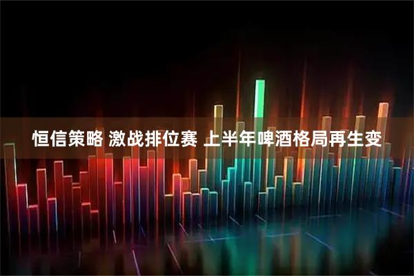恒信策略 激战排位赛 上半年啤酒格局再生变