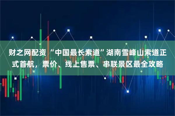 财之网配资 “中国最长索道”湖南雪峰山索道正式首航，票价、线上售票、串联景区最全攻略