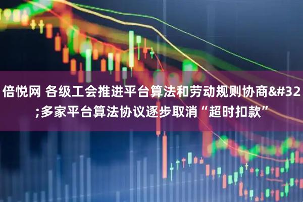 倍悦网 各级工会推进平台算法和劳动规则协商 多家平台算法协议逐步取消“超时扣款”