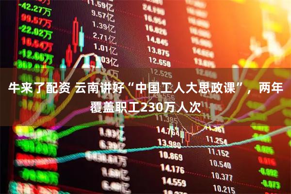 牛来了配资 云南讲好“中国工人大思政课”，两年覆盖职工230万人次
