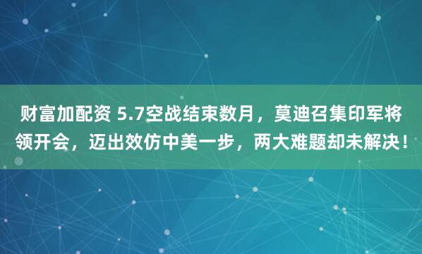 财富加配资 5.7空战结束数月，莫迪召集印军将领开会，迈出效仿中美一步，两大难题却未解决！