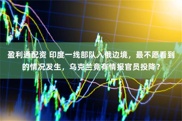 盈利通配资 印度一线部队入俄边境，最不愿看到的情况发生，乌克兰竟有情报官员投降？