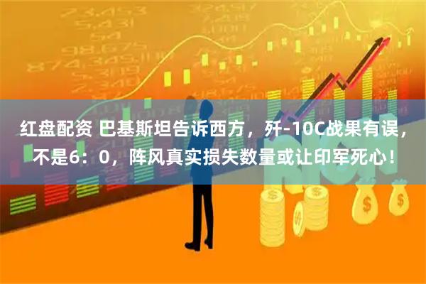 红盘配资 巴基斯坦告诉西方，歼-10C战果有误，不是6：0，阵风真实损失数量或让印军死心！