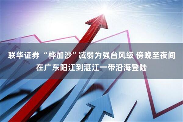 联华证券 “桦加沙”减弱为强台风级 傍晚至夜间在广东阳江到湛江一带沿海登陆