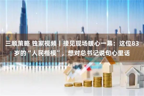 三顺策略 独家视频丨接见现场暖心一幕：这位83岁的“人民楷模”，想对总书记说句心里话