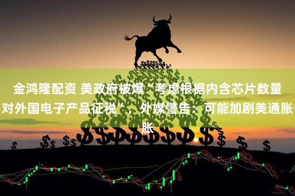 金鸿隆配资 美政府被爆“考虑根据内含芯片数量对外国电子产品征税”，外媒警告：可能加剧美通胀