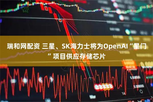瑞和网配资 三星、SK海力士将为OpenAI“星门”项目供应存储芯片