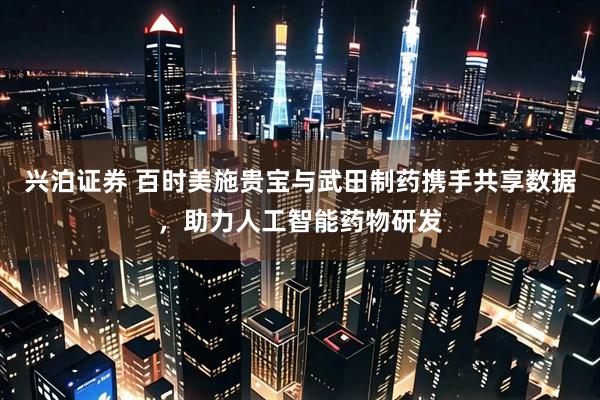 兴泊证券 百时美施贵宝与武田制药携手共享数据，助力人工智能药物研发