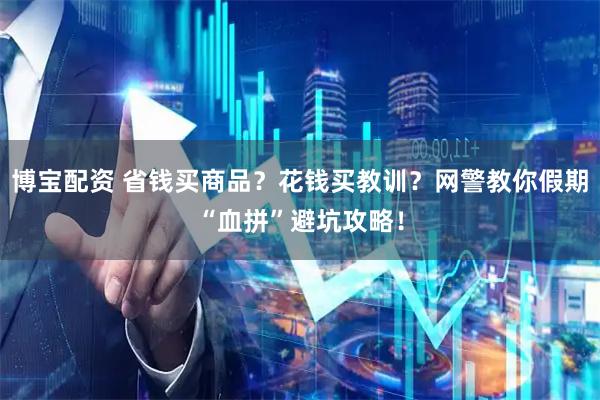博宝配资 省钱买商品？花钱买教训？网警教你假期“血拼”避坑攻略！
