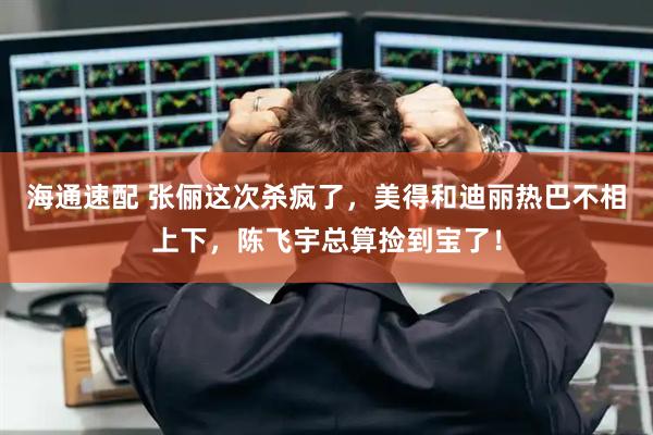 海通速配 张俪这次杀疯了，美得和迪丽热巴不相上下，陈飞宇总算捡到宝了！