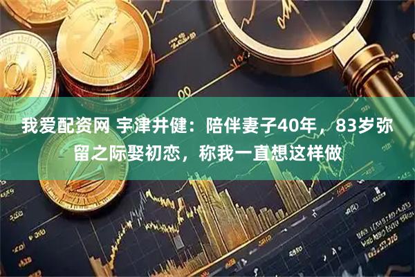 我爱配资网 宇津井健：陪伴妻子40年，83岁弥留之际娶初恋，称我一直想这样做