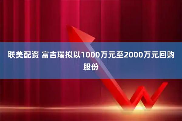 联美配资 富吉瑞拟以1000万元至2000万元回购股份