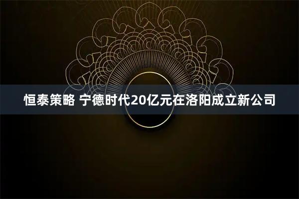 恒泰策略 宁德时代20亿元在洛阳成立新公司