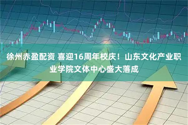 徐州赤盈配资 喜迎16周年校庆！山东文化产业职业学院文体中心盛大落成