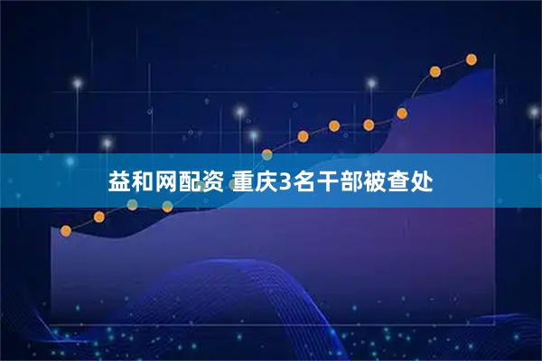 益和网配资 重庆3名干部被查处