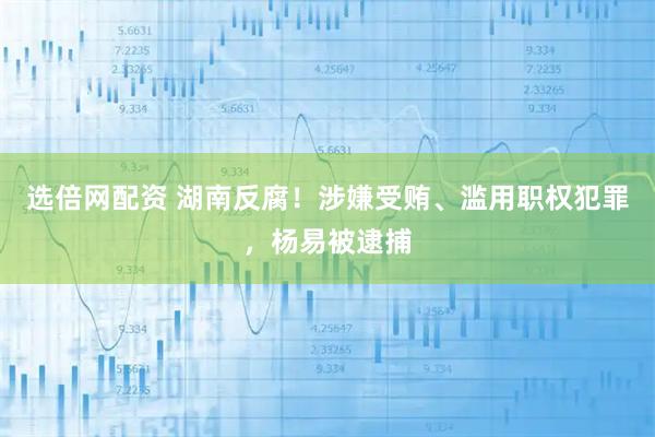 选倍网配资 湖南反腐！涉嫌受贿、滥用职权犯罪，杨易被逮捕