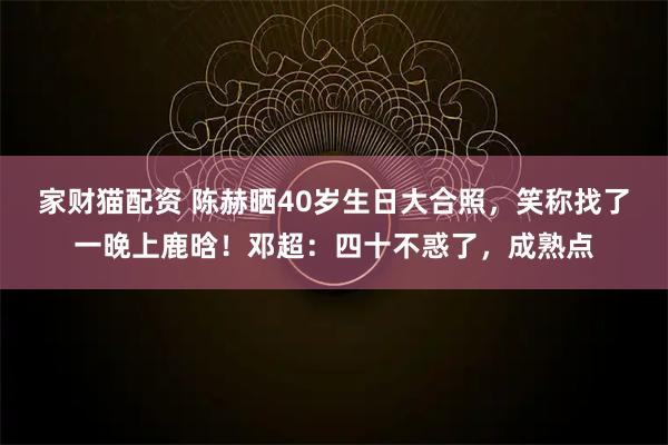 家财猫配资 陈赫晒40岁生日大合照，笑称找了一晚上鹿晗！邓超：四十不惑了，成熟点