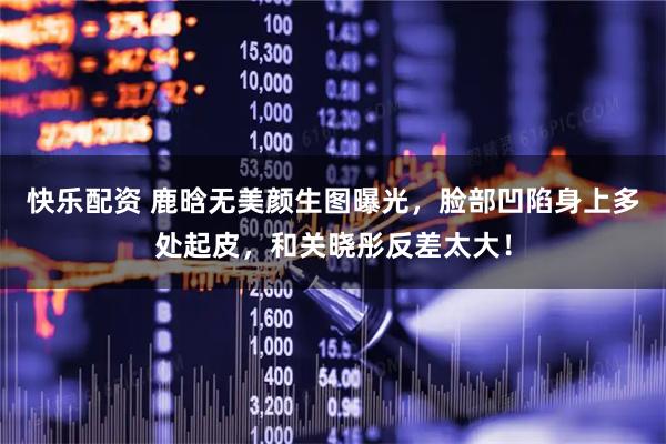 快乐配资 鹿晗无美颜生图曝光，脸部凹陷身上多处起皮，和关晓彤反差太大！