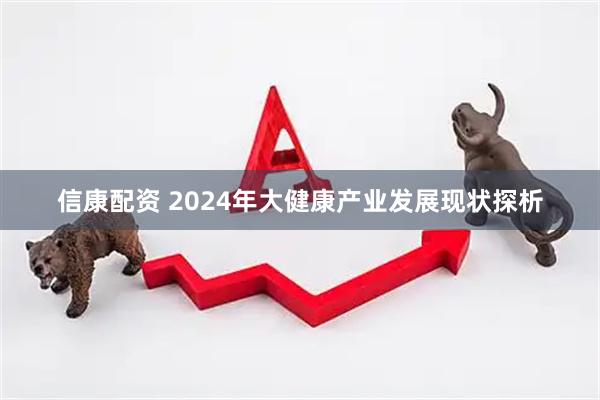 信康配资 2024年大健康产业发展现状探析