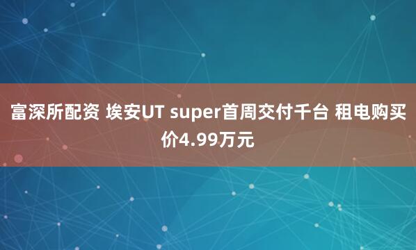 富深所配资 埃安UT super首周交付千台 租电购买价4.99万元