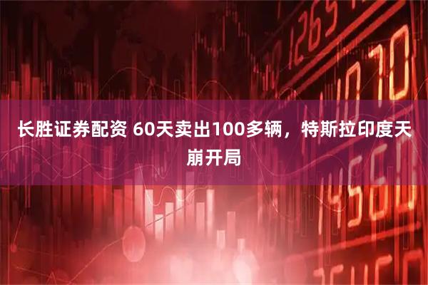 长胜证券配资 60天卖出100多辆，特斯拉印度天崩开局