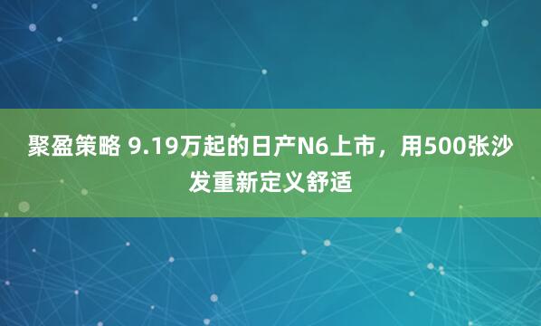 聚盈策略 9.19万起的日产N6上市，用500张沙发重新定义舒适