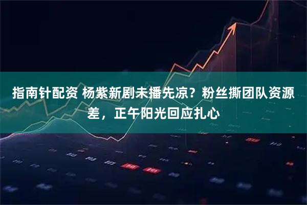 指南针配资 杨紫新剧未播先凉？粉丝撕团队资源差，正午阳光回应扎心
