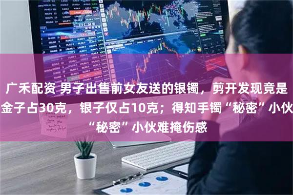 广禾配资 男子出售前女友送的银镯，剪开发现竟是银包金！金子占30克，银子仅占10克；得知手镯“秘密”小伙难掩伤感
